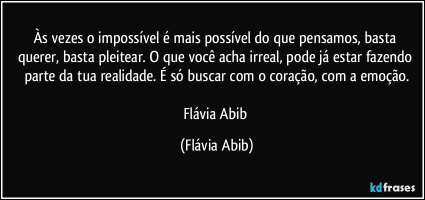 Às vezes o impossível é mais possível do que pensamos, basta querer, basta pleitear. O que você acha irreal, pode já estar fazendo parte da tua realidade. É só buscar com o coração, com a emoção.

Flávia Abib (Flávia Abib)