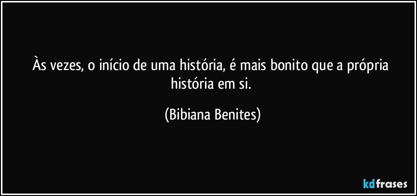 Às vezes, o início de uma história, é mais bonito que a própria história em si. (Bibiana Benites)