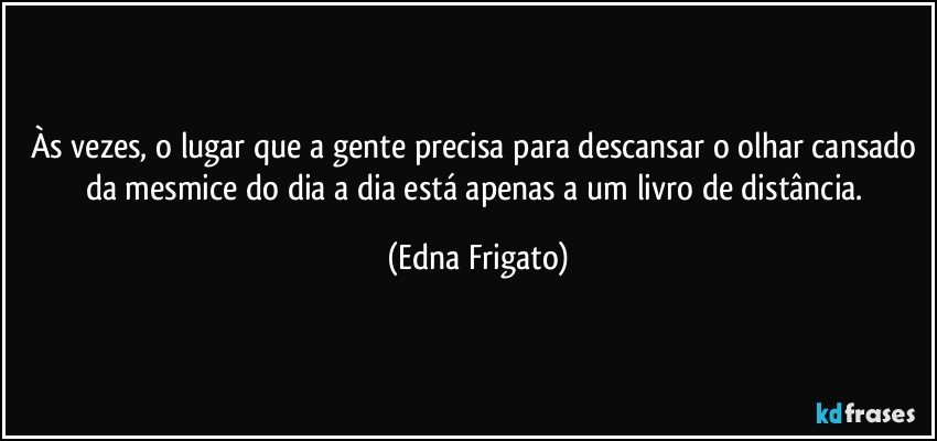 Às vezes, o lugar que a gente precisa para descansar o olhar cansado da mesmice do dia a dia está apenas a um livro de distância. (Edna Frigato)