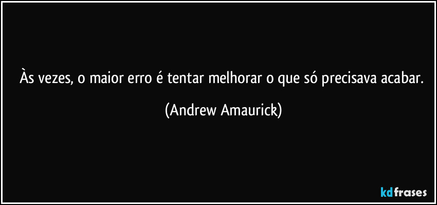 Às vezes, o maior erro é tentar melhorar o que só precisava acabar. (Andrew Amaurick)