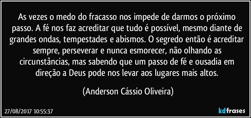 As vezes o medo do fracasso nos impede de darmos o próximo passo. A fé nos faz acreditar que tudo é possível, mesmo diante de grandes ondas, tempestades e abismos. O segredo então é acreditar sempre, perseverar e nunca esmorecer, não olhando as circunstâncias, mas sabendo que um passo de fé e ousadia em direção a Deus pode nos levar aos lugares mais altos. (Anderson Cássio Oliveira)