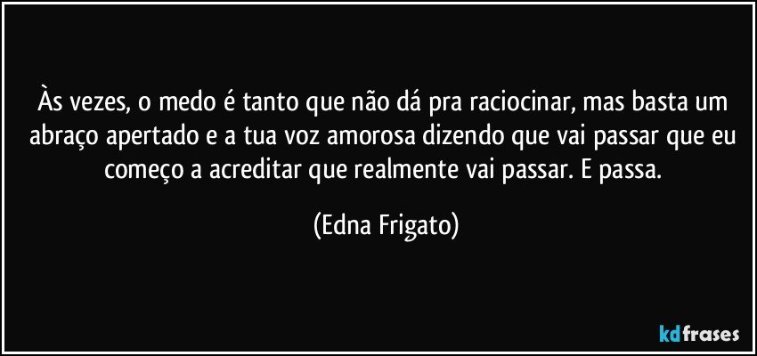 Às vezes, o medo é tanto que não dá pra raciocinar, mas basta um abraço apertado e a tua voz amorosa dizendo que vai passar que eu começo a acreditar que realmente vai passar. E passa. (Edna Frigato)