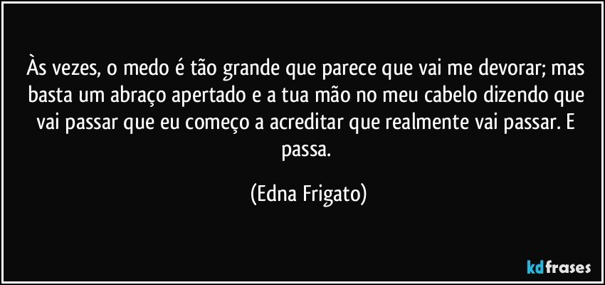 Às vezes, o medo é tão grande que parece que vai me devorar; mas basta um abraço apertado e a tua mão no meu cabelo dizendo que vai passar que eu começo a acreditar que realmente vai passar. E passa. (Edna Frigato)