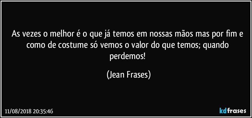 As vezes o melhor é o que já temos em nossas mãos mas por fim e como de costume só vemos o valor do que temos; quando perdemos! (Jean Frases)