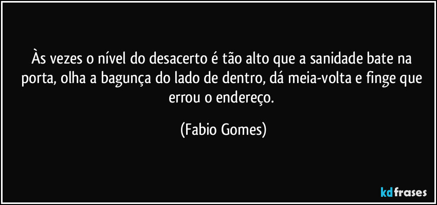 Às vezes o nível do desacerto é tão alto que a sanidade bate na porta, olha a bagunça do lado de dentro, dá meia-volta e finge que errou o endereço. (Fabio Gomes)