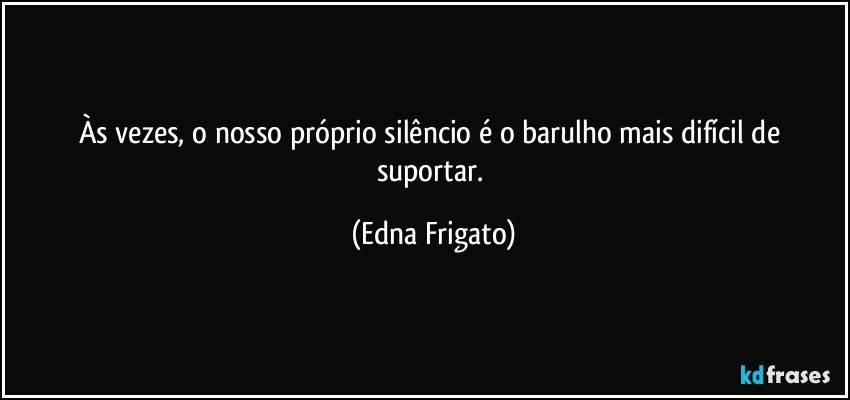 Às vezes, o nosso próprio silêncio é o barulho mais difícil de suportar. (Edna Frigato)