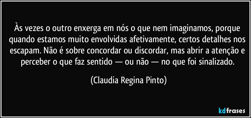 Às vezes o outro enxerga em nós o que nem imaginamos, porque quando estamos muito envolvidas afetivamente, certos detalhes nos escapam. Não é sobre concordar ou discordar, mas abrir a atenção e perceber o que faz sentido — ou não — no que foi sinalizado. (Claudia Regina Pinto)