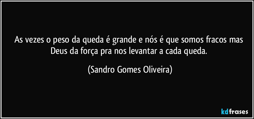 As vezes o peso da queda é grande e nós é que somos fracos mas Deus da força pra nos levantar a cada queda. (Sandro Gomes Oliveira)