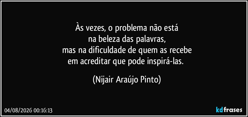 Às vezes, o problema não está
na beleza das palavras,
mas na dificuldade de quem as recebe
em acreditar que pode inspirá-las. (Nijair Araújo Pinto)
