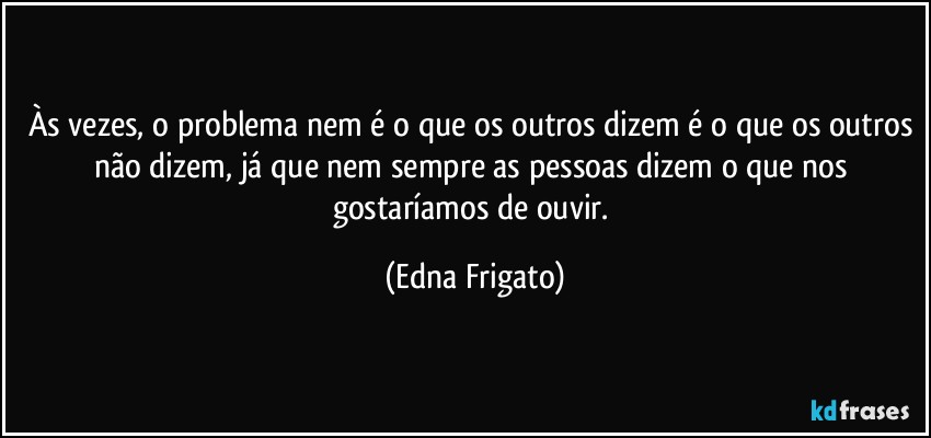 Às vezes, o problema nem é o que os outros dizem é o que os outros não dizem, já que nem sempre as pessoas dizem o que nos gostaríamos de ouvir. (Edna Frigato)