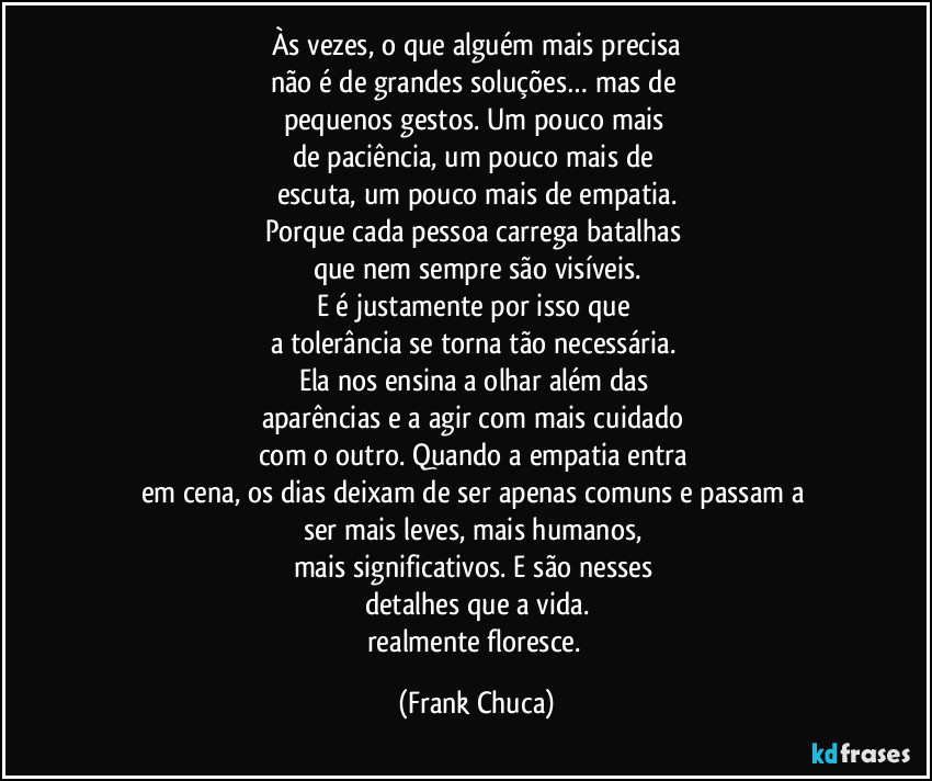 Às vezes, o que alguém mais precisa
não é de grandes soluções… mas de
pequenos gestos. Um pouco mais
de paciência, um pouco mais de
escuta, um pouco mais de empatia.
Porque cada pessoa carrega batalhas
que nem sempre são visíveis.
E é justamente por isso que
a tolerância se torna tão necessária.
Ela nos ensina a olhar além das
aparências e a agir com mais cuidado
com o outro. Quando a empatia entra
em cena, os dias deixam de ser apenas comuns e passam a
ser mais leves, mais humanos,
mais significativos. E são nesses
detalhes que a vida.
realmente floresce. (Frank Chuca)