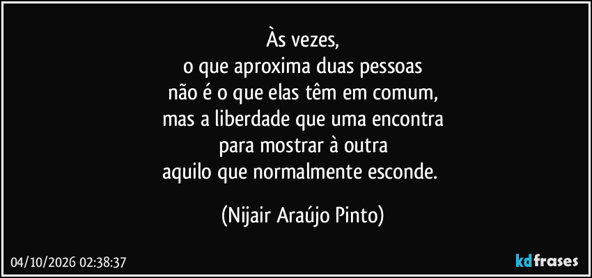 Às vezes,
o que aproxima duas pessoas
não é o que elas têm em comum,
mas a liberdade que uma encontra
para mostrar à outra
aquilo que normalmente esconde. (Nijair Araújo Pinto)