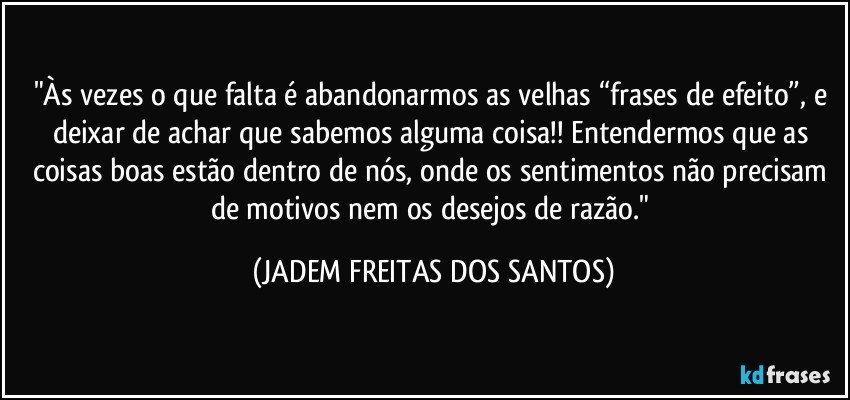 "Às vezes o que falta é abandonarmos as velhas “frases de efeito”, e deixar de achar que sabemos alguma coisa!! Entendermos que as coisas boas estão dentro de nós, onde os sentimentos não precisam de motivos nem os desejos de razão." (JADEM FREITAS DOS SANTOS)