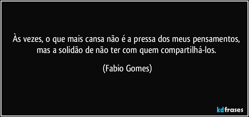 Às vezes, o que mais cansa não é a pressa dos meus pensamentos, mas a solidão de não ter com quem compartilhá-los. (Fabio Gomes)