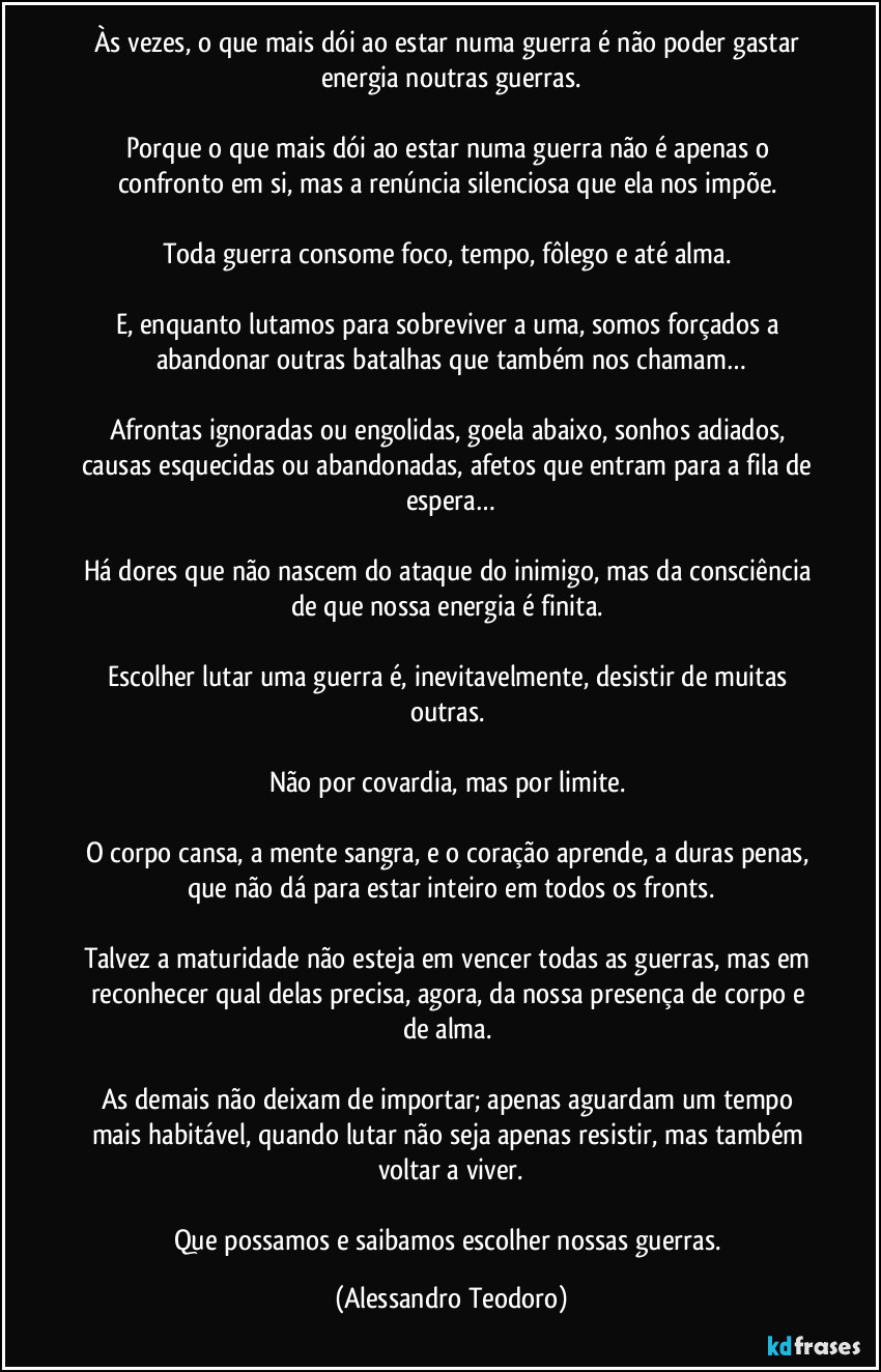 Às vezes, o que mais dói ao estar numa guerra é não poder gastar energia noutras guerras.

Porque o que mais dói ao estar numa guerra não é apenas o confronto em si, mas a renúncia silenciosa que ela nos impõe. 

Toda guerra consome foco, tempo, fôlego e até alma. 

E, enquanto lutamos para sobreviver a uma, somos forçados a abandonar outras batalhas que também nos chamam…

Afrontas ignoradas ou engolidas, goela abaixo, sonhos adiados, causas esquecidas ou abandonadas, afetos que entram para a fila de espera…

Há dores que não nascem do ataque do inimigo, mas da consciência de que nossa energia é finita. 

Escolher lutar uma guerra é, inevitavelmente, desistir de muitas outras. 

Não por covardia, mas por limite. 

O corpo cansa, a mente sangra, e o coração aprende, a duras penas, que não dá para estar inteiro em todos os fronts.

Talvez a maturidade não esteja em vencer todas as guerras, mas em reconhecer qual delas precisa, agora, da nossa presença de corpo e de alma. 

As demais não deixam de importar; apenas aguardam um tempo mais habitável, quando lutar não seja apenas resistir, mas também voltar a viver.

Que possamos e saibamos escolher nossas guerras. (Alessandro Teodoro)