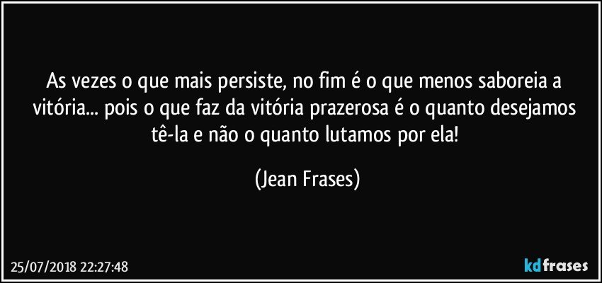 As vezes o que mais persiste, no fim é o que menos saboreia a vitória... pois o que faz da vitória prazerosa é o quanto desejamos tê-la e não o quanto lutamos por ela! (Jean Frases)