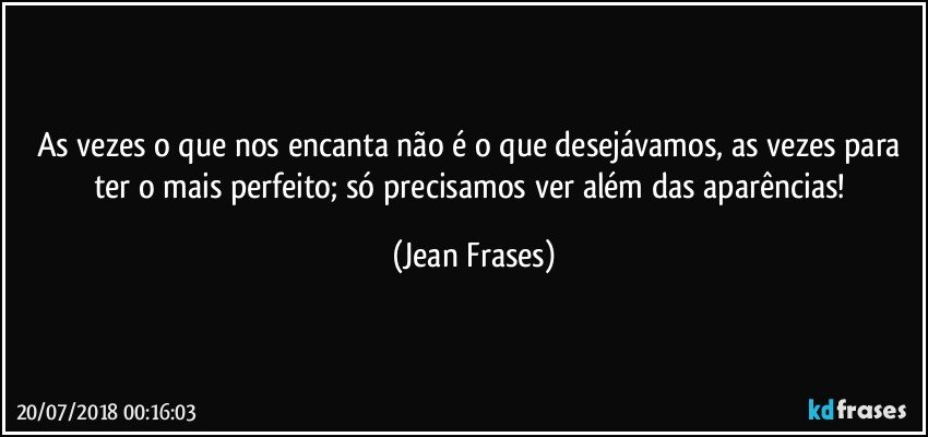 As vezes o que nos encanta não é o que desejávamos, as vezes para ter o mais perfeito; só precisamos ver além das aparências! (Jean Frases)