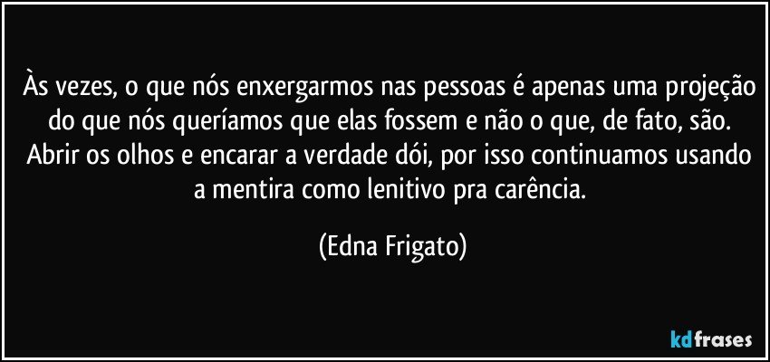 Às vezes, o que nós enxergarmos nas pessoas é apenas uma projeção do que nós queríamos que elas fossem e não o que, de fato, são. Abrir os olhos e encarar a verdade dói, por isso continuamos usando a mentira como lenitivo pra carência. (Edna Frigato)