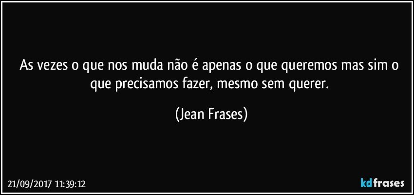 As vezes o que nos muda não é apenas o que queremos mas sim o que precisamos fazer, mesmo sem querer. (Jean Frases)