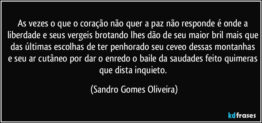 As vezes o que o coração não quer a paz não responde é onde a liberdade e seus vergeis brotando lhes dão de seu maior bril mais que das últimas escolhas de ter penhorado seu ceveo dessas montanhas e seu ar cutâneo por dar o enredo o baile da saudades feito quimeras que dista inquieto. (Sandro Gomes Oliveira)