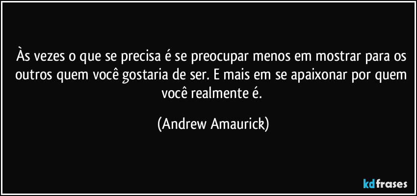 Às vezes o que se precisa é se preocupar menos em mostrar para os outros quem você gostaria de ser. E mais em se apaixonar por quem você realmente é. (Andrew Amaurick)