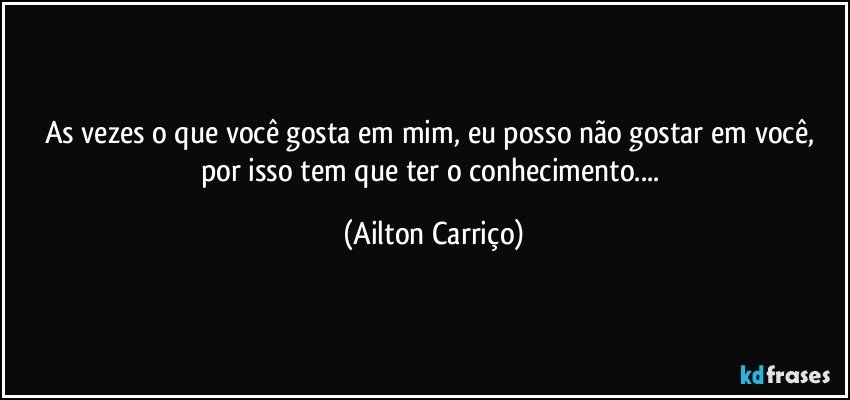 As vezes o que você gosta em  mim,  eu posso não gostar em você, por isso tem que ter o conhecimento... (Ailton Carriço)