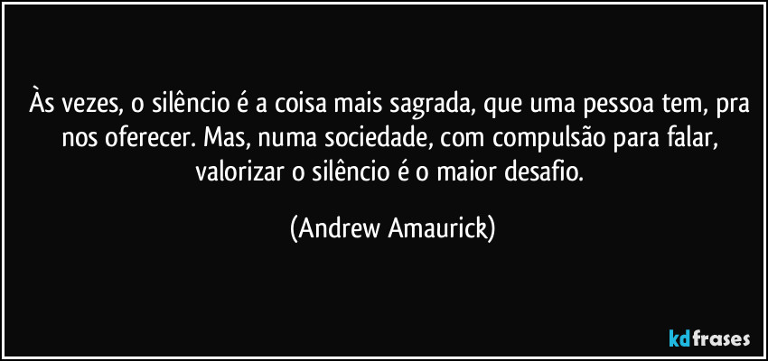 Às vezes, o silêncio é a coisa mais sagrada, que uma pessoa tem, pra nos oferecer. Mas, numa sociedade, com compulsão para falar, valorizar o silêncio é o maior desafio. (Andrew Amaurick)