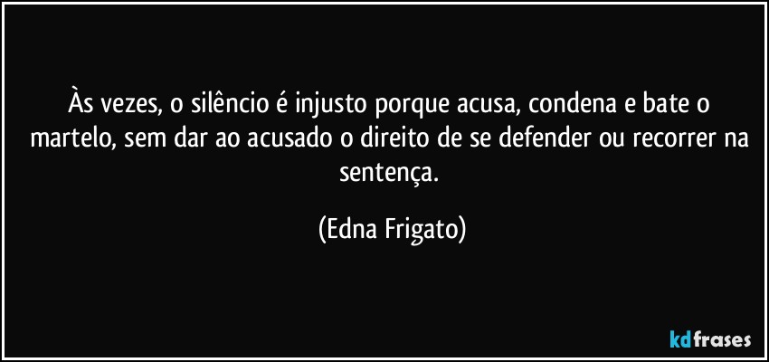 Às vezes, o silêncio é injusto porque acusa, condena e bate o martelo, sem dar ao acusado o direito de se defender ou recorrer na sentença. (Edna Frigato)