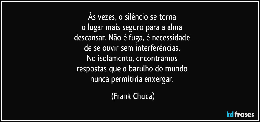 Às vezes, o silêncio se torna 
o lugar mais seguro para a alma 
descansar. Não é fuga, é necessidade 
de se ouvir sem interferências. 
No isolamento, encontramos 
respostas que o barulho do mundo 
nunca permitiria enxergar. (Frank Chuca)