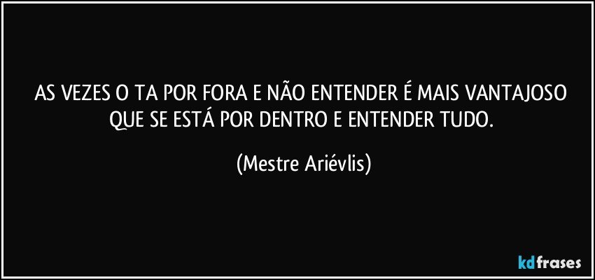 AS VEZES O TA POR FORA E NÃO ENTENDER É MAIS VANTAJOSO QUE SE ESTÁ POR DENTRO E ENTENDER TUDO. (Mestre Ariévlis)