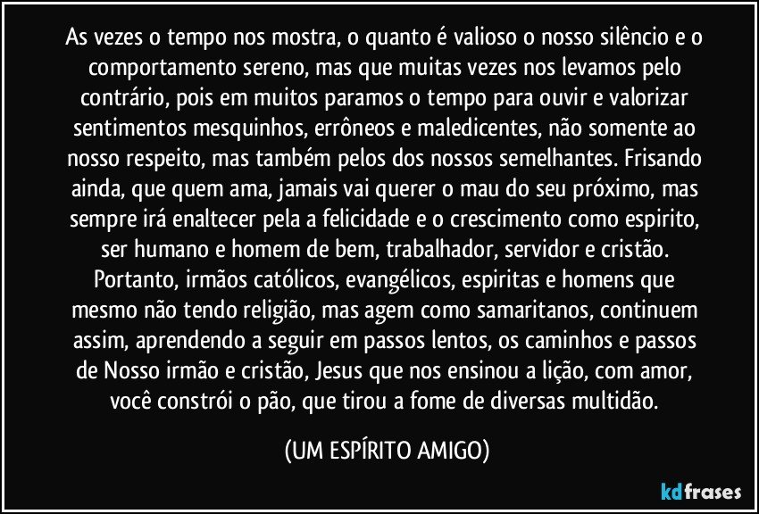 As vezes o tempo nos mostra, o quanto é valioso o nosso silêncio e o comportamento sereno, mas que muitas vezes nos levamos pelo contrário, pois em muitos paramos o tempo para ouvir e valorizar sentimentos mesquinhos, errôneos e maledicentes, não somente ao nosso respeito, mas também pelos dos nossos semelhantes. Frisando ainda, que quem ama, jamais vai querer o mau do seu próximo, mas sempre irá enaltecer pela a felicidade e o crescimento como espirito, ser humano e homem de bem, trabalhador, servidor e cristão. Portanto, irmãos católicos, evangélicos, espiritas e homens que mesmo não tendo religião, mas agem como samaritanos, continuem assim, aprendendo a seguir em passos lentos, os caminhos e passos de Nosso irmão e cristão, Jesus que nos ensinou a lição, com amor, você constrói o pão, que tirou a fome de diversas multidão. (UM ESPÍRITO AMIGO)