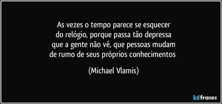 As vezes o tempo parece se esquecer
do relógio, porque passa tão depressa
que a gente não vê, que pessoas mudam
de rumo de seus próprios conhecimentos (Michael Vlamis)