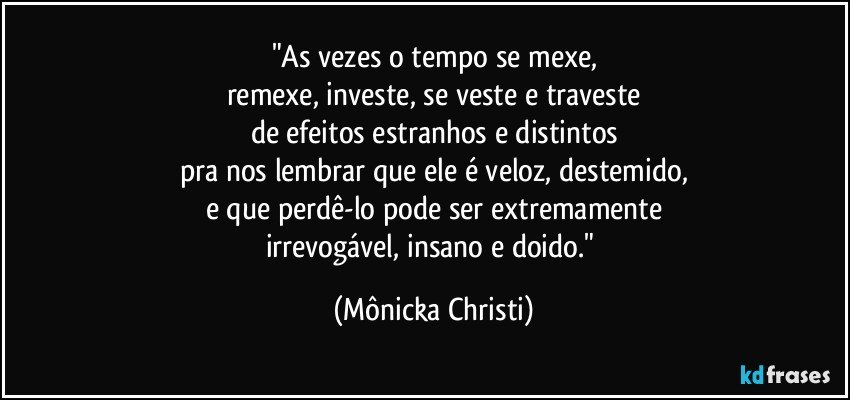 "As vezes o tempo se mexe,
remexe, investe, se veste e traveste
de efeitos estranhos e distintos
pra nos lembrar que ele é veloz, destemido,
e que perdê-lo pode ser extremamente
irrevogável, insano e doido." (Mônicka Christi)