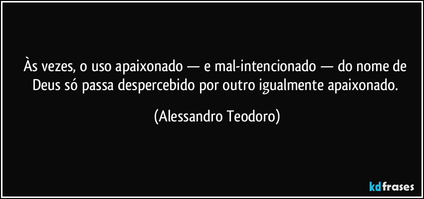 Às vezes, o uso apaixonado — e mal-intencionado — do nome de Deus só passa despercebido por outro igualmente apaixonado. (Alessandro Teodoro)