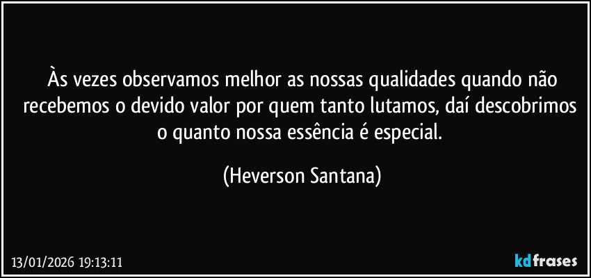 ⁠Às vezes observamos melhor as nossas qualidades quando não recebemos o devido valor por quem tanto lutamos, daí descobrimos o quanto nossa essência é especial. (Heverson Santana)