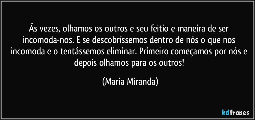 Ás vezes, olhamos os outros e seu feitio e maneira de ser incomoda-nos. E se descobríssemos dentro de nós o que nos incomoda e o tentássemos eliminar. Primeiro começamos por nós e depois olhamos para os outros! (Maria Miranda)