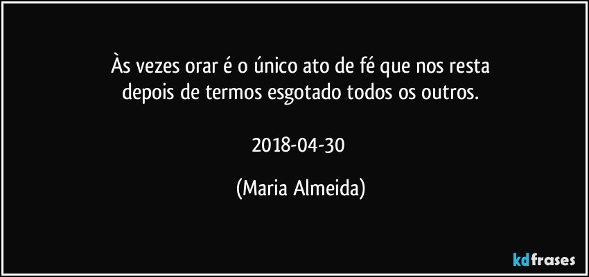 Às vezes orar é o único ato de fé que nos resta
depois de termos esgotado todos os outros.

2018-04-30 (Maria Almeida)