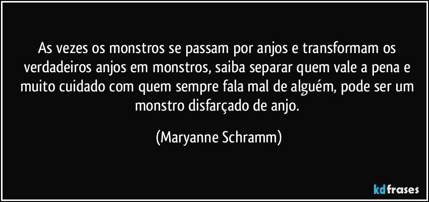 As vezes os monstros se passam por anjos e transformam os verdadeiros anjos em monstros, saiba separar quem vale a pena e muito cuidado com quem sempre fala mal de alguém, pode ser um monstro disfarçado de anjo. (Maryanne Schramm)