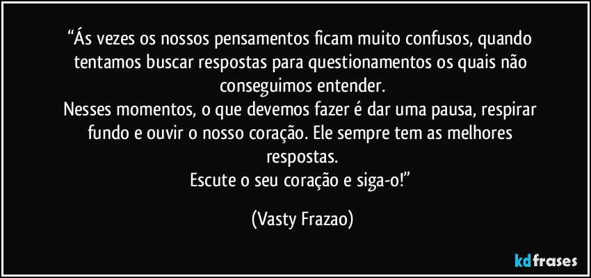 “Ás vezes os nossos pensamentos ficam muito confusos, quando tentamos buscar respostas para questionamentos os quais não conseguimos entender.
Nesses momentos, o que devemos fazer é dar uma pausa, respirar fundo e ouvir o nosso coração. Ele sempre tem as melhores respostas.
Escute o seu coração e siga-o!” (Vasty Frazao)