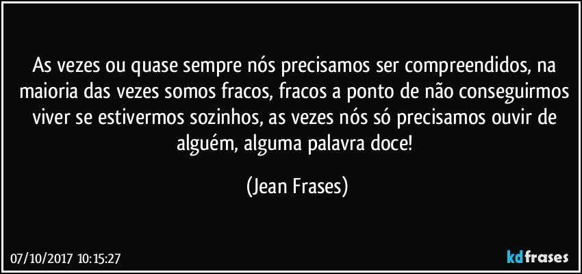 As vezes ou quase sempre nós precisamos ser compreendidos, na maioria das vezes somos fracos, fracos a ponto de não conseguirmos viver se estivermos sozinhos, as vezes nós só precisamos ouvir de alguém, alguma palavra doce! (Jean Frases)