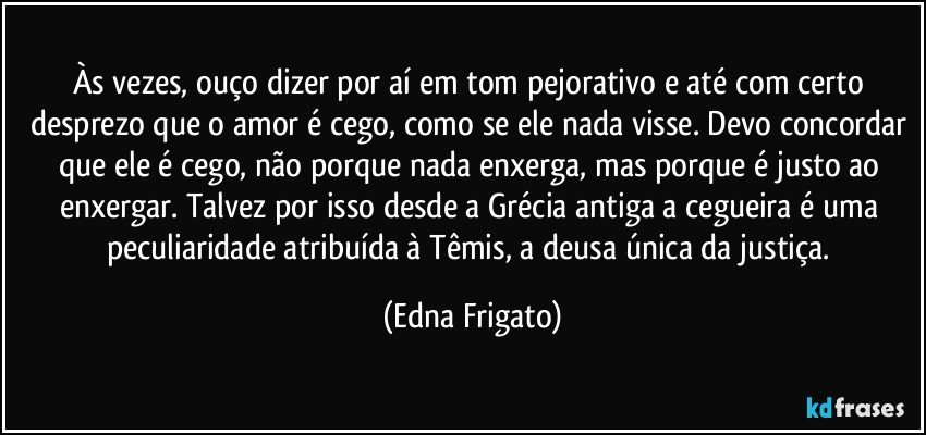 Às vezes, ouço dizer por aí em tom pejorativo e até com certo desprezo que o amor é cego, como se ele nada visse. Devo concordar que ele é cego, não porque nada enxerga, mas porque é justo ao enxergar. Talvez por isso desde a Grécia antiga a cegueira é uma peculiaridade atribuída à Têmis, a deusa única da justiça. (Edna Frigato)