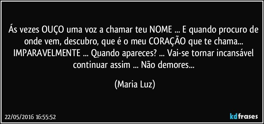 Ás vezes OUÇO uma voz a chamar teu NOME ... E quando procuro de onde vem, descubro, que é o meu CORAÇÃO que te chama... IMPARAVELMENTE ... Quando apareces? ... Vai-se tornar incansável continuar assim ... Não demores... (Maria Luz)