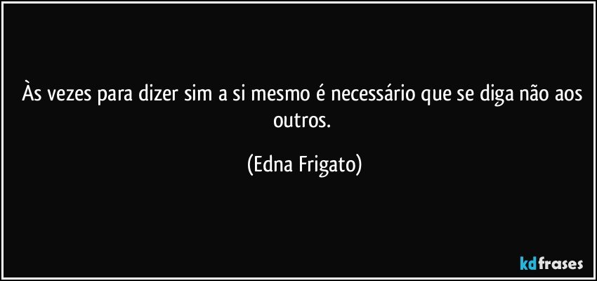 Às vezes para dizer sim a si mesmo é necessário que se diga não aos outros. (Edna Frigato)