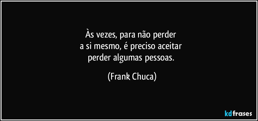Às vezes, para não perder 
a si mesmo, é preciso aceitar 
perder algumas pessoas. (Frank Chuca)