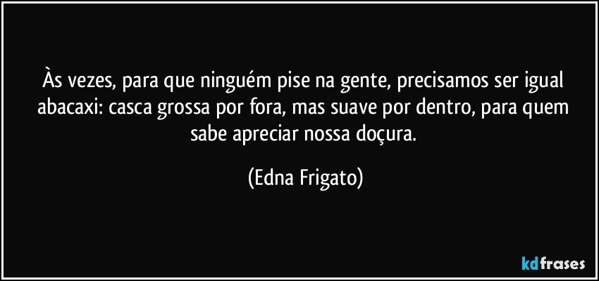 Às vezes, para que ninguém pise na gente, precisamos ser igual abacaxi: casca grossa por fora, mas suave por dentro, para quem sabe apreciar nossa doçura. (Edna Frigato)