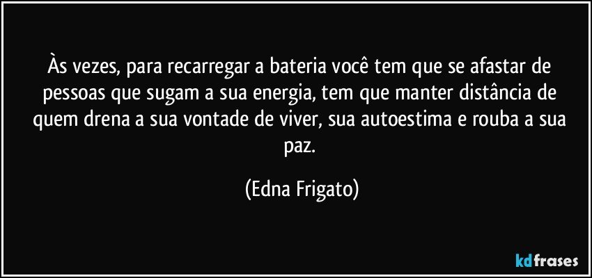 Às vezes, para recarregar a bateria você tem que se afastar de pessoas que sugam a sua energia, tem que  manter distância de quem drena a sua vontade de viver, sua autoestima e rouba a sua paz. (Edna Frigato)