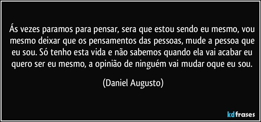 Ás vezes paramos para pensar, sera que estou sendo eu mesmo, vou mesmo deixar que os pensamentos das pessoas, mude a pessoa que eu sou. Só tenho esta vida e não sabemos quando ela vai acabar eu quero ser eu mesmo, a opinião de ninguém vai mudar oque eu sou. (Daniel Augusto)