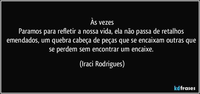 Às vezes
Paramos para refletir a nossa vida, ela não passa de retalhos emendados, um quebra cabeça de peças que se encaixam outras que se perdem sem encontrar um encaixe. (Iraci Rodrigues)