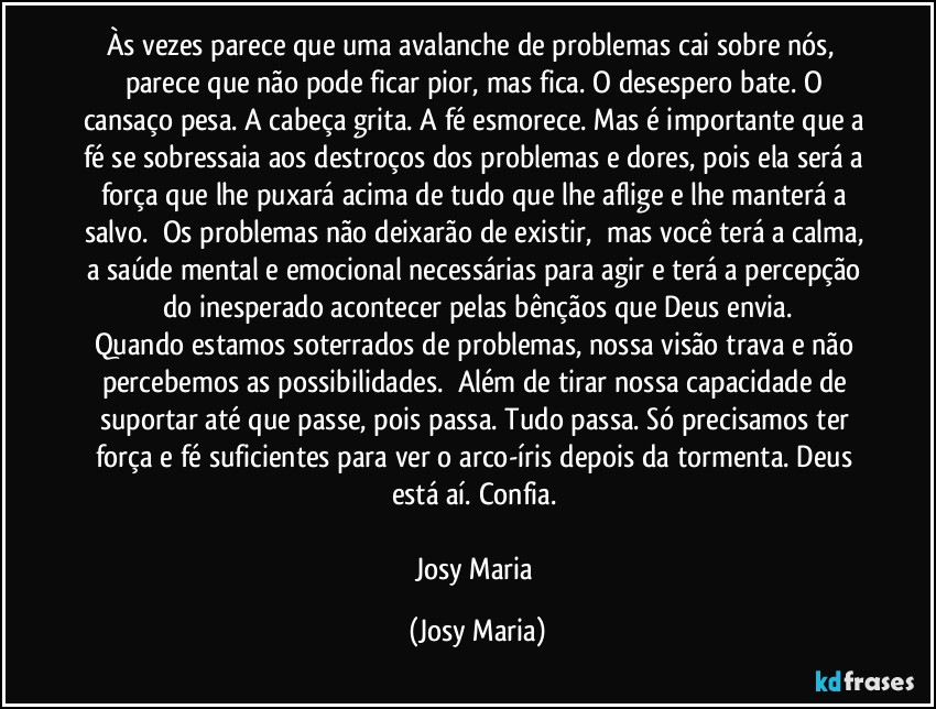 Às vezes parece que uma avalanche de problemas cai sobre nós,  parece que não pode ficar pior, mas fica. O desespero bate. O cansaço pesa. A cabeça grita. A fé esmorece. Mas é importante que a fé se sobressaia aos destroços dos problemas e dores, pois ela será a força que lhe puxará acima de tudo que lhe aflige e lhe manterá a salvo.  Os problemas não deixarão de existir,  mas você terá a calma, a saúde mental e emocional necessárias para agir e terá a percepção do inesperado acontecer pelas bênçãos que Deus envia.
Quando estamos soterrados de problemas, nossa visão trava e não percebemos as possibilidades.  Além de tirar nossa capacidade de suportar até que passe, pois passa. Tudo passa. Só precisamos ter força e fé suficientes para ver o arco-íris depois da tormenta. Deus está aí. Confia. 

Josy Maria (Josy Maria)