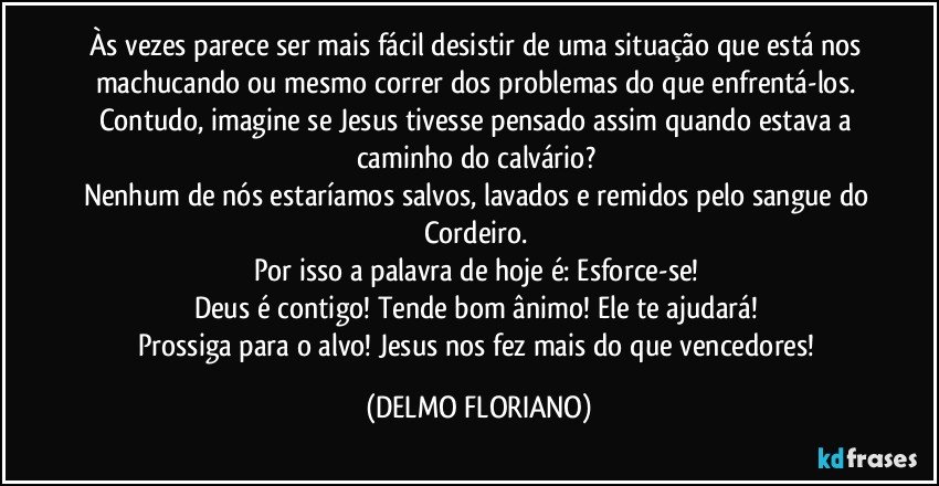 Às vezes parece ser mais fácil desistir de uma situação que está nos machucando ou mesmo correr dos problemas do que enfrentá-los. 
Contudo, imagine se Jesus tivesse pensado assim quando estava a caminho do calvário? 
Nenhum de nós estaríamos salvos, lavados e remidos pelo sangue do Cordeiro. 
Por isso a palavra de hoje é: Esforce-se! 
Deus é contigo! Tende bom ânimo! Ele te ajudará! 
Prossiga para o alvo! Jesus nos fez mais do que vencedores! (DELMO FLORIANO)